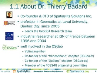 1.1 About Dr. Thierry Badard
             • Co-founder & CTO of Spatiaylits Solutons Inc.
             • professor in Geomatics at Laval University,
               Quebec City, since 2005
                – Leads the GeoSOA Research team
             • industrial researcher at IGN of France between
               1996 and 2004
             • well involved in the OSGeo
                –   Voting member
                –   Co-fonder of the “francophone” chapter (OSGeo-fr)
                –   Co-fonder of the “Québec” chapter (OSGeo-qc)
                –   Member of the FOSS4G organizing committee
06/10/2009                Geospatial Business Intelligence              4
 
