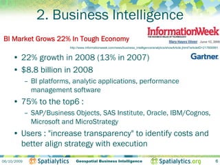 2. Business Intelligence
BI Market Grows 22% In Tough Economy
                           http://www.informationweek.com/news/business_intelligence/analytics/showArticle.jhtml?articleID=217800991


     • 22% growth in 2008 (13% in 2007)
     • $8.8 billion in 2008
             – BI platforms, analytic applications, performance
               management software
     • 75% to the top6 :
             – SAP/Business Objects, SAS Institute, Oracle, IBM/Cognos,
               Microsoft and MicroStrategy
     • Users : "increase transparency" to identify costs and
       better align strategy with execution
06/10/2009                     Geospatial Business Intelligence                                                                   6
 