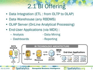 2.1 BI Offering
     • Data Integration (ETL : from OLTP to OLAP)
     • Data Warehouse (any RBDMS)
     • OLAP Server (OnLine Analytical Processing)
     • End-User Applications (via MDX) :
             – Analysis                     - Data Mining
             – Dashboards                   - Reporting

              DATA                BI TECHNOLOGY ARCHITECTURE
             SOURCE
               S                                           MDX
                           ET                                      End‐User Applications
         BDM        flat   L
          S        files            Data
                                  Warehous        (OLAP)
              sensor                 e
                s


06/10/2009                      Geospatial Business Intelligence                           7
 