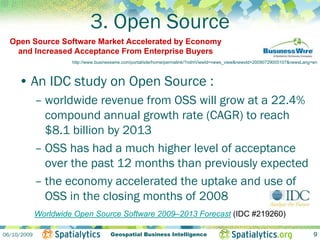 3. Open Source
  Open Source Software Market Accelerated by Economy
   and Increased Acceptance From Enterprise Buyers
                      http://www.businesswire.com/portal/site/home/permalink/?ndmViewId=news_view&newsId=20090729005107&newsLang=en



     • An IDC study on Open Source :
             – worldwide revenue from OSS will grow at a 22.4%
               compound annual growth rate (CAGR) to reach
               $8.1 billion by 2013
             – OSS has had a much higher level of acceptance
               over the past 12 months than previously expected
             – the economy accelerated the uptake and use of
               OSS in the closing months of 2008
             Worldwide Open Source Software 2009–2013 Forecast (IDC #219260)

06/10/2009                             Geospatial Business Intelligence                                                          9
 