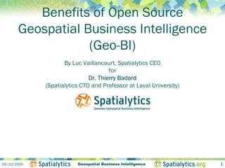 Benefits of Open Source
       Geospatial Business Intelligence
                   (Geo-BI)
                    By Luc Vaillancourt, Spatialytics CEO
                                      for
                              Dr. Thierry Badard
             (Spatialytics CTO and Professor at Laval University)




06/10/2009               Geospatial Business Intelligence           1
 