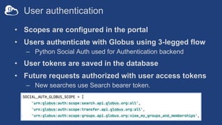 User authentication
• Scopes are configured in the portal
• Users authenticate with Globus using 3-legged flow
– Python Social Auth used for Authentication backend
• User tokens are saved in the database
• Future requests authorized with user access tokens
– New searches use Search bearer token.
 