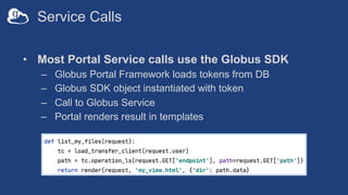 Service Calls
• Most Portal Service calls use the Globus SDK
– Globus Portal Framework loads tokens from DB
– Globus SDK object instantiated with token
– Call to Globus Service
– Portal renders result in templates
 