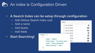 An index is Configuration Driven
• A Search Index can be setup through configuration
– Add Globus Search index uuid
– Add a name
– Add facets
– Add fields
• Start Searching!
 