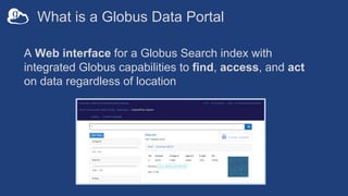 What is a Globus Data Portal
A Web interface for a Globus Search index with
integrated Globus capabilities to find, access, and act
on data regardless of location
 