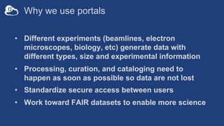 Why we use portals
• Different experiments (beamlines, electron
microscopes, biology, etc) generate data with
different types, size and experimental information
• Processing, curation, and cataloging need to
happen as soon as possible so data are not lost
• Standardize secure access between users
• Work toward FAIR datasets to enable more science
 