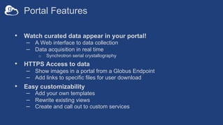 Portal Features
• Watch curated data appear in your portal!
– A Web interface to data collection
– Data acquisition in real time
o Synchrotron serial crystallography
• HTTPS Access to data
– Show images in a portal from a Globus Endpoint
– Add links to specific files for user download
• Easy customizability
– Add your own templates
– Rewrite existing views
– Create and call out to custom services
 