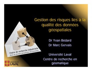 Gestion des risques liés à la
   qualité des données
       géospatiales

        Dr Yvan Bédard
        Dr Marc Gervais

       Université Laval
    Centre de recherche en
         géomatique
 