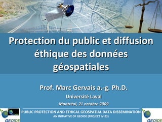Protection du public et diffusion 
     éthique des données 
          géospatiales
           Prof. Marc Gervais a.‐g. Ph.D. 
                         Université Laval
                    Montréal, 21 octobre 2009
  PUBLIC PROTECTION AND ETHICAL GEOSPATIAL DATA DISSEMINATION
                 AN INITIATIVE OF GEOIDE (PROJECT IV‐23)
 