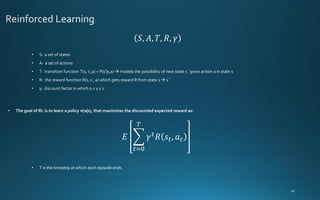 𝑆, 𝐴, 𝑇, 𝑅, 𝛾
𝐸 ෍
𝑡=0
𝑇
𝛾𝑡𝑅 𝑠𝑡, 𝑎𝑡
• S: a set of states
• A: a set of actions
• T: transition function T(s, s′,a) = P(s′|s,a) → models the possibility of next state s ′ given action a in state s
• R: the reward function R(s, s′, a) which gets reward R from state s → s ′
• γ: discount factor in which 0 ≤ γ ≤ 1
• T is the timestep at which each episode ends.
• The goal of RL is to learn a policy π(a|s), that maximizes the discounted expected reward as:
 