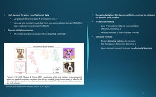 • High demand for auto. classification of data
• Large labeled training data → annotation cost ↑
• Necessary to transfer knowledge from an existing labeled domain (SOURCE)
to an unlabeled new domain (TARGET)
• Domain shift phenomenon
• ML models don’t generalize well from SOURCE to TARGET
Domain generalization with Mixstyle, Zhou el al., ICLR 2021
• Domain adaptation (DA) become effective method to mitigate
the domain shift problem
• Traditional method
• Low → deep level instance representation
(AlexNet, ResNet50..)
• Heavily affected by the extracted features
• DL based method
• Design distance matrices to measure
the discrepancy between 2 domains, or
• Learn domain invariant features by adversarial learning
 
