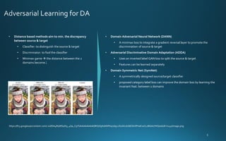 • Distance based methods aim to min. the discrepancy
between source & target
• Classifier: to distinguish the source & target
• Discriminator: to fool the classifier
• Minimax game → the distance between the 2
domains become↓
• Domain Adversarial Neural Network (DANN)
• A minimax loss to integrate a gradient reversal layer to promote the
discrimination of source & target
• Adversarial Discriminative Domain Adaptation (ADDA)
• Uses an inverted label GAN loss to split the source & target
• Features can be learned separately
• Domain Symmetric Net (SymNet)
• A symmetrically designed source/target classifier
• proposed category label loss can improve the domain loss by learning the
invariant feat. between 2 domains
https://lh3.googleusercontent.com/-zsZDA4RqWSs/X9_4Ga_C9TI/AAAAAAAAQRQ/GjX0NhPXa70bjc2SL6XcdzbEOkVlPneKwCLcBGAsYHQ/w608-h241/image.png
 