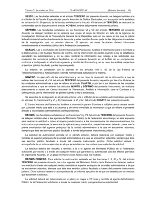 Viernes 21 de octubre de 2016 DIARIO OFICIAL (Primera Sección) 101
SEXTO. Las facultades referidas en el artículo TERCERO del presente Acuerdo, se delegan también a la
o el titular de la Fiscalía Especializada para la Atención de Delitos Electorales, con excepción de la señalada
en la fracción VI. El ejercicio de la facultad señalada en la fracción VII del artículo TERCERO, se realizará de
conformidad con lo dispuesto en el artículo NOVENO, ambos del presente instrumento jurídico.
SÉPTIMO. Las facultades señaladas en las fracciones VI y VII del artículo TERCERO del presente
Acuerdo se delegan también en la persona que ocupe el cargo de Director en Jefe de la Agencia de
Investigación Criminal de la Procuraduría General de la República, solo en los casos en los que la policía
federal ministerial reciba directamente la denuncia y estas medidas formen parte de las diligencias inmediatas
de la investigación que no admitan demora. El ejercicio de estas facultades deberá informarse
inmediatamente al ministerio público de la Federación competente.
OCTAVO. Las o los titulares del Centro Nacional de Planeación, Análisis e Información para el Combate a
la Delincuencia y del Cuerpo Técnico de Control, con la intervención de peritos cuando la ley lo establezca,
ejecutarán las autorizaciones y, en su caso, recibirán la información que recaiga a las solicitudes que
presenten los servidores públicos facultados en el presente Acuerdo en el ámbito de su competencia,
conforme a lo dispuesto en el artículo siguiente, y remitirá la información y, en su caso, los análisis respectivos
al servidor público facultado que las haya requerido.
Lo anterior, en correlación con lo previsto en los artículos 189 y 190 de la Ley Federal de
Telecomunicaciones y Radiodifusión y demás normatividad aplicable en la materia.
NOVENO. La ejecución de las autorizaciones y, en su caso, la recepción de la información a que se
refieren las fracciones VI y VII del artículo TERCERO del presente Acuerdo, requerida por las o los titulares de
las unidades administrativas a que se refiere el artículo CUARTO, o por las o los titulares de las unidades
administrativas a que se refieren los artículos QUINTO y SÉPTIMO del presente instrumento, se realizará
directamente a través del Centro Nacional de Planeación, Análisis e Información para el Combate a la
Delincuencia, con la intervención de peritos cuando la ley lo establezca.
Se exceptúa de lo dispuesto en el párrafo anterior, a la o el titular de las unidades administrativas previstas
en el inciso A), fracciones III y VI; y B), fracciones I a VI y XV, del artículo CUARTO del presente Acuerdo.
El Centro Nacional de Planeación, Análisis e Información para el Combate a la Delincuencia deberá remitir
por cualquier medio que esté a su alcance y de forma inmediata la información a que se refiere el presente
artículo a las unidades administrativas correspondientes.
DÉCIMO. Las facultades señaladas en las fracciones VI y VII del artículo TERCERO del presente Acuerdo
se delegan también a las o los agentes del Ministerio Público de la Federación sin embargo, en este supuesto
para realizar la solicitud u orden al órgano jurisdiccional o a los concesionarios de telecomunicaciones, los
autorizados o proveedores de servicios de aplicaciones y contenidos, respectivamente, deberán contar con la
previa autorización del superior jerárquico de la unidad administrativa a la que se encuentren adscritos,
siempre que éste sea servidor público facultado a través del presente instrumento jurídico.
La solicitud de autorización prevista en el párrafo anterior, deberá realizarse por cualquier medio y
remitirse al superior jerárquico de la unidad administrativa a la que se encuentren adscritos, siempre que éste
sea servidor público facultado a través del presente instrumento jurídico. Dicha solicitud deberá ir
acompañada de un informe ejecutivo en el que se establezcan los motivos que sustentan la solicitud.
La solicitud deberá ser resuelta y remitida a la o el agente del Ministerio Público de la Federación
solicitante, por escrito o a través de cualquier medio que garantice su autenticidad para los efectos previstos
en el presente Acuerdo, en un plazo no mayor a seis horas a que fue recibida.
DÉCIMO PRIMERO. Para solicitar la autorización señalada en las fracciones I, II, III y IV, del artículo
TERCERO del presente Acuerdo, las o los agentes del Ministerio Público de la Federación deberán realizar
una solicitud a través de cualquier medio y remitirla al superior jerárquico de la unidad administrativa a la que
se encuentren adscritos, siempre que éste sea servidor público facultado a través del presente instrumento
jurídico. Dicha solicitud deberá ir acompañada de un informe ejecutivo en el que se establezcan los motivos
que sustentan la solicitud.
La solicitud deberá ser determinada en un plazo no mayor a 72 horas y remitida al agente del Ministerio
Público de la Federación solicitante, a través de cualquier medio que garantice su autenticidad.
 