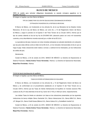 104 (Primera Sección) DIARIO OFICIAL Viernes 21 de octubre de 2016
BANCO DE MEXICO
TIPO de cambio para solventar obligaciones denominadas en moneda extranjera pagaderas en la
República Mexicana.
Al margen un logotipo, que dice: Banco de México.
TIPO DE CAMBIO PARA SOLVENTAR OBLIGACIONES DENOMINADAS EN MONEDA
EXTRANJERA PAGADERAS EN LA REPÚBLICA MEXICANA
El Banco de México, con fundamento en los artículos 8o. de la Ley Monetaria de los Estados Unidos
Mexicanos; 35 de la Ley del Banco de México, así como 8o. y 10 del Reglamento Interior del Banco
de México, y según lo previsto en el Capítulo V del Título Tercero de su Circular 3/2012, informa que el
tipo de cambio obtenido el día de hoy fue de $18.5945 M.N. (dieciocho pesos con cinco mil novecientos
cuarenta y cinco diezmilésimos moneda nacional) por un dólar de los EE.UU.A.
La equivalencia del peso mexicano con otras monedas extranjeras se calculará atendiendo a la cotización
que rija para estas últimas contra el dólar de los EE.UU.A., en los mercados internacionales el día en que se
haga el pago. Estas cotizaciones serán dadas a conocer, a solicitud de los interesados, por las instituciones
de crédito del país.
Atentamente,
Ciudad de México, a 20 de octubre de 2016.- BANCO DE MÉXICO: La Gerente de Disposiciones al
Sistema Financiero, Fabiola Andrea Tinoco Hernández.- Rúbrica.- La Gerente de Operaciones Nacionales,
Mayte Rico Fernández.- Rúbrica.
TASAS de interés interbancarias de equilibrio.
Al margen un logotipo, que dice: Banco de México.
TASAS DE INTERÉS INTERBANCARIAS DE EQUILIBRIO
El Banco de México, con fundamento en los artículos 8o. y 10 del Reglamento Interior del Banco de
México y de conformidad con el procedimiento establecido en el Capítulo IV del Título Tercero de su
Circular 3/2012, informa que las Tasas de Interés Interbancarias de Equilibrio en moneda nacional (TIIE)
a plazos de 28 y 91 días obtenidas el día de hoy, fueron de 5.1150 y 5.1825 por ciento, respectivamente.
Las citadas Tasas de Interés se calcularon con base en las cotizaciones presentadas por las siguientes
instituciones de banca múltiple: Banco Santander S.A., Banco Interacciones S.A., Banca Mifel S.A., Banco
J.P. Morgan S.A., Banco Credit Suisse (México) S.A., Banco Azteca S.A. y ScotiaBank Inverlat S.A.
Ciudad de México, a 20 de octubre de 2016.- BANCO DE MÉXICO: La Gerente de Disposiciones al
Sistema Financiero, Fabiola Andrea Tinoco Hernández.- Rúbrica.- La Gerente de Operaciones Nacionales,
Mayte Rico Fernández.- Rúbrica.
 