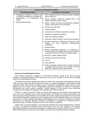 8 (Segunda Sección) DIARIO OFICIAL Viernes 21 de octubre de 2016
Subzona de Protección Área Alpina
Actividades permitidas Actividades no permitidas
1. Investigación científica no invasiva, que
no implique la extracción o el traslado de
especímenes, ni la modificación del
hábitat
2. Monitoreo del ambiente
1. Abrir o explotar bancos de material y extraer materiales
para construcción
2. Acosar, molestar o dañar de cualquier forma a las
especies silvestres de flora y fauna
3. Alterar o destruir los sitios de alimentación, anidación,
refugio o reproducción de la vida silvestre
4. Cambiar el uso del suelo
5. Colecta científica
6. Construcción de infraestructura pública o privada
7. Ganadería, incluyendo el pastoreo
8. Hacer uso del fuego o fogatas
9. Interrumpir, rellenar, desecar o desviar flujos hidráulicos
10. Introducir ejemplares o poblaciones exóticos de la vida
silvestre, así como organismos genéticamente
modificados
11. Manejo forestal
12. Realizar actividades cinegéticas, o de explotación y
aprovechamiento de especies de flora y fauna silvestre
y extracción de tierra de monte y su cubierta vegetal
13. Remover o extraer material mineral
14. Tránsito de vehículos motorizados
15. Turismo
16. Usar explosivos
17. Verter o descargar contaminantes en el suelo, subsuelo
y cualquier clase de cauce, vaso o acuífero, así como
desarrollar cualquier actividad contaminante
Subzona de Uso Restringido El Cráter
Esta Subzona comprende un polígono de 1,812.349757 hectáreas, ubicado al Sur del área natural
protegida, y corresponde desde la frontera del bosque de ocote, pino amarillo, pino chino (Pinus hartwegii)
hasta a la cima del Nevado de Toluca.
Esta Subzona comprende altitudes entre 4,000 y los 4,680 msnm, esta última correspondiente al Pico del
Fraile, que es la parte más alta del Nevado de Toluca, con relieve heterogéneo, comprendiendo desde
superficies planas hasta escarpes verticales, donde se desarrollan principalmente suelos someros de tipo
Regosol, así como macizos rocosos intemperizados, generando superficies de material no consolidado,
principalmente por arenas, gravas y gravillas. También destacan en esta Subzona otras elevaciones
conocidas como El ombligo, Pico Sahagún, Pico Humboldt, Cerro Prieto, entre otros.
Asimismo, en ella se encuentra el cráter que contiene dos cuerpos de agua conocidos como lagunas del
Sol y de la Luna, separados por un domo dacítico llamado “El Ombligo”, las cuales corresponden a los
cuerpos de agua de mayor elevación en el país (4200 msnm). Estos cuerpos de agua presentan un importante
valor cultural, desde tiempos prehispánicos a la actualidad se han venido realizado rituales, por lo que se han
encontrado en su interior vestigios arqueológicos. Cabe señalar que por su condición endorreica, su equilibrio
físico-químico es fácilmente alterable, provocando eutrofización y cambiando las condiciones para el
desarrollo de algas y el hábitat de especies de fauna como rotíferos y crustáceos.
Debido al tipo de sustrato geológico, a las condiciones climáticas que incluyen precipitaciones y nevadas,
así como a la presencia de pastizal natural, esta Subzona es la que más contribuye a los servicios
ambientales hidrológicos del área natural protegida, los cuales proveen de agua al Valle de Toluca y Valle de
México alimentando las cuencas del Lerma y Balsas, unas de las más importantes del centro del país.
 