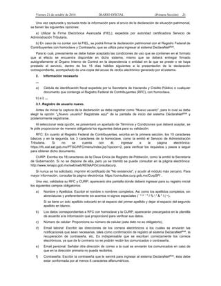 Viernes 21 de octubre de 2016 DIARIO OFICIAL (Primera Sección) 21
Una vez capturada y revisada toda la información para el envío de la declaración de situación patrimonial,
se tienen las siguientes opciones:
a) Utilizar la Firma Electrónica Avanzada (FIEL), expedida por autoridad certificadora Servicio de
Administración Tributaria.
b) En caso de no contar con la FIEL, se podrá firmar la declaración patrimonial con el Registro Federal de
Contribuyentes con homoclave y Contraseña, que se utiliza para ingresar al sistema DeclaraNetplus.
Para lo cual, previamente se debe haber aceptado las condiciones de uso que se contienen en el formato
que al efecto se encuentra disponible en dicho sistema, mismo que se deberá entregar firmado
autógrafamente al Órgano Interno de Control en la dependencia o entidad en la que se preste o se haya
prestado el servicio, dentro de los 15 días hábiles siguientes a la presentación de la declaración
correspondiente, acompañado de una copia del acuse de recibo electrónico generado por el sistema.
2. Información necesaria
...
a) Cédula de identificación fiscal expedida por la Secretaría de Hacienda y Crédito Público o cualquier
documento que contenga el Registro Federal de Contribuyentes (RFC), con homoclave.
b) a i) ...
3.1. Registro de usuario nuevo.
Antes de iniciar la captura de la declaración se debe registrar como “Nuevo usuario”, para lo cual se debe
elegir la opción “¿Nuevo usuario? Regístrate aquí" de la pantalla de inicio del sistema DeclaraNetplus y
posteriormente registrarse.
Al seleccionar esta opción, se presentará un apartado de Términos y Condiciones que deberá aceptar, se
le pide proporcionar de manera obligatoria los siguientes datos para su validación:
RFC: En cuanto al Registro Federal de Contribuyentes, escriba en la primera sección, los 10 caracteres
básicos y en la segunda, los 3 caracteres de la homoclave, como la emitió el Servicio de Administración
Tributaria. Si no se cuenta con él, ingresar a la página electrónica:
https://rfc.siat.sat.gob.mx/PTSC/RFC/menu/index.jsp?opcion=2, para verificar los requisitos y pasos a seguir
para obtener dicho documento.
CURP: Escriba los 18 caracteres de la Clave Única de Registro de Población, como la emitió la Secretaría
de Gobernación. Si no se dispone de ella, pero ya se tramitó se puede consultar en la página electrónica:
http://www.renapo.gob.mx/swb/swb/RENAPO/consultacurp.
Si nunca se ha solicitado, imprimir el certificado de "No existencia", y acudir al módulo más cercano. Para
mayor información, consultar la página electrónica: https://consultas.curp.gob.mx/CurpSP/ .
Una vez, validados su RFC y CURP, aparecerá otra pantalla donde deberá ingresar para su registro inicial
los siguientes campos obligatorios:
a) Nombre y Apellidos: Escribir el nombre o nombres completos. Así como los apellidos completos, sin
abreviaturas y preferentemente sin acentos ni signos especiales (´ * ^ ` " / %  ' & " ! | ~).
Si se tiene un solo apellido colocarlo en el espacio del primer apellido y dejar el espacio del segundo
apellido en blanco.
b) Los datos correspondientes a RFC con homoclave y la CURP, aparecerán precargados en la plantilla
de acuerdo a la información que proporcionó para verificar sus datos.
c) Número de celular: Proporcione su número de celular (este dato no es obligatorio).
d) Email laboral: Escribir las direcciones de los correos electrónicos a los cuales se enviarán las
notificaciones que sean necesarias, tales como confirmación de registro al sistema DeclaraNetplus, la
recuperación de contraseña, etc. Es indispensable que se escriban correctamente los correos
electrónicos, ya que de lo contrario no se podrán recibir los comunicados o contraseña.
e) Email personal: Señalar otra dirección de correo a la cual se enviarán los comunicados en caso de
que en la dirección primaria no pueda recibirlos.
f) Contraseña: Escribir la contraseña que le servirá para ingresar al sistema DeclaraNetplus, ésta debe
estar conformada por al menos 6 caracteres alfanuméricos.
 