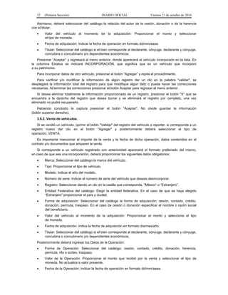 32 (Primera Sección) DIARIO OFICIAL Viernes 21 de octubre de 2016
Asimismo, deberá seleccionar del catálogo la relación del autor de la cesión, donación o de la herencia
con el titular.
 Valor del vehículo al momento de la adquisición: Proporcionar el monto y seleccionar
el tipo de moneda.
 Fecha de adquisición: Indicar la fecha de operación en formato dd/mm/aaaa.
 Titular: Seleccionar del catálogo si el bien corresponde al declarante, cónyuge, declarante y cónyuge,
concubina o concubinario y/o dependientes económicos.
Presionar “Aceptar” y regresará al menú anterior, donde aparecerá el vehículo incorporado en la lista. En
la columna Estatus se indicará INCORPORACIÓN, que significa que es un vehículo que incorporó
a su patrimonio.
Para incorporar datos de otro vehículo, presionar el botón “Agregar” y repite el procedimiento.
Para verificar y/o modificar la información de algún registro dar un clic en la palabra "validar", se
desplegará la información total del registro para que modifique algún dato o pueda hacer las correcciones
necesarias. Al terminar las correcciones presionar el botón Aceptar para regresar al menú anterior.
Si desea eliminar totalmente la información proporcionada de un registro, presionar el botón "X" que se
encuentra a la derecha del registro que desea borrar y se eliminará el registro por completo, una vez
eliminado no podrá recuperarlo.
Habiendo concluido la captura presionar el botón "Aceptar". No olvide guardar la información
(botón superior derecho).
3.9.2. Venta de vehículos.
Si se vendió un vehículo, oprimir el botón "Validar" del registro del vehículo a reportar, si corresponde a un
registro nuevo dar clic en el botón "Agregar" y posteriormente deberá seleccionar el tipo de
operación: VENTA.
Es importante mencionar el importe de la venta y la fecha de dicha operación, datos contenidos en el
contrato y/o documentos que amparen la venta.
Si corresponde a un vehículo registrado con anterioridad aparecerá el formato prellenado del mismo,
en caso de que sea una incorporación, deberá proporcionar los siguientes datos obligatorios:
 Marca: Seleccionar del catálogo la marca del vehículo.
 Tipo: Proporcionar el tipo de vehículo.
 Modelo: Indicar el año del modelo.
 Número de serie: Indicar el número de serie del vehículo que deseas desincorporar.
 Registro: Seleccionar dando un clic en la casilla que corresponda, “México” o “Extranjero”.
 Entidad Federativa del catálogo: Elegir la entidad federativa. En el caso de que se haya elegido
“Extranjero” proporcionar el país y ciudad.
 Forma de adquisición: Seleccionar del catálogo la forma de adquisición: cesión, contado, crédito,
donación, permuta, traspaso. En el caso de cesión o donación especificar el nombre o razón social
del beneficiario.
 Valor del vehículo al momento de la adquisición: Proporcionar el monto y selecciona el tipo
de moneda.
 Fecha de adquisición: Indica la fecha de adquisición en formato día/mes/año.
 Titular: Seleccionar del catálogo si el bien corresponde al declarante, cónyuge, declarante y cónyuge,
concubina o concubinario y/o dependientes económicos.
Posteriormente deberá ingresar los Datos de la Operación:
 Forma de Operación: Seleccionar del catálogo: cesión, contado, crédito, donación, herencia,
permuta, rifa o sorteo, traspaso.
 Valor de la Operación: Proporcionar el monto que recibió por la venta y seleccionar el tipo de
moneda. No actualice a valor presente.
 Fecha de la Operación: Indicar la fecha de operación en formato dd/mm/aaaa.
 