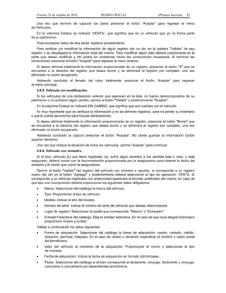 Viernes 21 de octubre de 2016 DIARIO OFICIAL (Primera Sección) 33
Una vez que termine de capturar los datos presionar el botón “Aceptar” para regresar al menú
de Vehículos.
En la columna Estatus se indicará “VENTA”, que significa que es un vehículo que ya no forma parte
de su patrimonio.
Para incorporar datos de otra venta, repita el procedimiento.
Para verificar y/o modificar la información de algún registro dar un clic en la palabra "Validar" de ese
registro y se desplegará la información total del mismo. Para modificar algún dato deberá posicionarse en la
parte que desea modificar y ahí podrá sin problemas hacer las correcciones necesarias. Al terminar las
correcciones presionar el botón "Aceptar" para regresar al menú anterior.
Si desea eliminar totalmente la información proporcionada de un registro, presionar el botón "X" que se
encuentra a la derecha del registro que desea borrar y se eliminará el registro por completo, una vez
eliminado no podrá recuperarlo.
Habiendo concluido el llenado del rubro totalmente, presionar el botón “Aceptar” para regresar
al menú principal.
3.9.3. Vehículo sin modificación.
Si los vehículos de una declaración anterior que aparecen en la lista, no fueron desincorporados de su
patrimonio o no sufrieron algún cambio, oprima el botón "Validar" y posteriormente "Aceptar".
En la columna Estatus se indicará SIN CAMBIO, que significa que aun cuentas con el vehículo.
Es muy importante que se verifique la información y no se eliminen registros, para no perder su inventario
y que lo pueda aprovechar para futuras declaraciones.
Si desea eliminar totalmente la información proporcionada de un registro, presionar el botón "Borrar" que
se encuentra a la derecha del registro que desea borrar y se eliminará el registro por completo, una vez
eliminado no podrá recuperarlo.
Habiendo concluido la captura presionar el botón "Aceptar". No olvide guardar la información (botón
superior derecho).
Una vez que indique la situación de todos los vehículos, oprima “Aceptar” para continuar.
3.9.4. Vehículo con siniestro.
Si el (los) vehículo (s) que tiene registrado (s), sufrió algún siniestro y fue pérdida total o robo, y está
asegurado, deberá contar con la documentación proporcionada por la aseguradora para obtener la fecha del
siniestro y el monto que cubrió la aseguradora.
Oprimir el botón "Validar" del registro del vehículo con siniestro a reportar, si corresponde a un registro
nuevo dar clic en el botón "Agregar" y posteriormente deberá seleccionar el tipo de operación: VENTA. Si
corresponde a un vehículo registrado con anterioridad aparecerá el formato prellenado del mismo, en caso de
que sea una incorporación deberá proporcionar los siguientes datos obligatorios:
 Marca: Seleccionar del catálogo la marca del vehículo.
 Tipo: Proporcionar el tipo de vehículo.
 Modelo: Indicar el año del modelo.
 Número de serie: Indicar el número de serie del vehículo que deseas desincorporar.
 Lugar de registro: Seleccionar la casilla que corresponda, “México” o “Extranjero”
 Entidad Federativa del catálogo: Elija la entidad federativa. En el caso de que haya elegido Extranjero
proporcione el país y ciudad.
Validar a continuación los datos siguientes:
 Forma de adquisición: Seleccionar del catálogo la forma de adquisición: cesión, contado, crédito,
donación, permuta, traspaso. En el caso de cesión o donación especificar el nombre o razón social
del beneficiario.
 Valor del vehículo al momento de la adquisición: Proporcionar el monto y seleccionar el tipo
de moneda.
 Fecha de adquisición: Indicar la fecha de adquisición en formato dd/mm/aaaa.
 Titular: Seleccionar del catálogo si el bien corresponde al declarante, cónyuge, declarante y cónyuge,
concubina o concubinario y/o dependientes económicos.
 