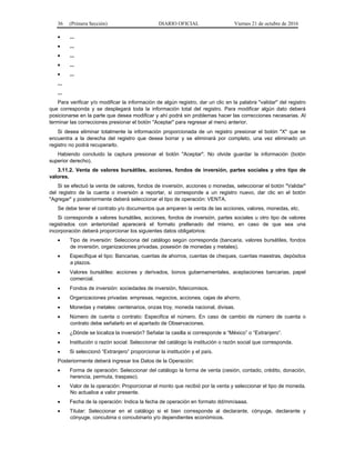 36 (Primera Sección) DIARIO OFICIAL Viernes 21 de octubre de 2016
 ...
 ...
 ...
 ...
 ...
...
...
Para verificar y/o modificar la información de algún registro, dar un clic en la palabra "validar" del registro
que corresponda y se desplegará toda la información total del registro. Para modificar algún dato deberá
posicionarse en la parte que desea modificar y ahí podrá sin problemas hacer las correcciones necesarias. Al
terminar las correcciones presionar el botón "Aceptar" para regresar al menú anterior.
Si desea eliminar totalmente la información proporcionada de un registro presionar el botón "X" que se
encuentra a la derecha del registro que desea borrar y se eliminará por completo, una vez eliminado un
registro no podrá recuperarlo.
Habiendo concluido la captura presionar el botón "Aceptar". No olvide guardar la información (botón
superior derecho).
3.11.2. Venta de valores bursátiles, acciones, fondos de inversión, partes sociales y otro tipo de
valores.
Si se efectuó la venta de valores, fondos de inversión, acciones o monedas, seleccionar el botón "Validar"
del registro de la cuenta o inversión a reportar, si corresponde a un registro nuevo, dar clic en el botón
"Agregar" y posteriormente deberá seleccionar el tipo de operación: VENTA.
Se debe tener el contrato y/o documentos que amparen la venta de las acciones, valores, monedas, etc.
Si corresponde a valores bursátiles, acciones, fondos de inversión, partes sociales u otro tipo de valores
registrados con anterioridad aparecerá el formato prellenado del mismo, en caso de que sea una
incorporación deberá proporcionar los siguientes datos obligatorios:
 Tipo de inversión: Selecciona del catálogo según corresponda (bancaria, valores bursátiles, fondos
de inversión, organizaciones privadas, posesión de monedas y metales).
 Especifique el tipo: Bancarias, cuentas de ahorros, cuentas de cheques, cuentas maestras, depósitos
a plazos.
 Valores bursátiles: acciones y derivados, bonos gubernamentales, aceptaciones bancarias, papel
comercial.
 Fondos de inversión: sociedades de inversión, fideicomisos.
 Organizaciones privadas: empresas, negocios, acciones, cajas de ahorro.
 Monedas y metales: centenarios, onzas troy, moneda nacional, divisas.
 Número de cuenta o contrato: Especifica el número. En caso de cambio de número de cuenta o
contrato debe señalarlo en el apartado de Observaciones.
 ¿Dónde se localiza la inversión? Señalar la casilla si corresponde a “México” o “Extranjero”.
 Institución o razón social: Seleccionar del catálogo la institución o razón social que corresponda.
 Si seleccionó “Extranjero” proporcionar la institución y el país.
Posteriormente deberá ingresar los Datos de la Operación:
 Forma de operación: Seleccionar del catálogo la forma de venta (cesión, contado, crédito, donación,
herencia, permuta, traspaso).
 Valor de la operación: Proporcionar el monto que recibió por la venta y seleccionar el tipo de moneda.
No actualice a valor presente.
 Fecha de la operación: Indica la fecha de operación en formato dd/mm/aaaa.
 Titular: Seleccionar en el catálogo si el bien corresponde al declarante, cónyuge, declarante y
cónyuge, concubina o concubinario y/o dependientes económicos.
 