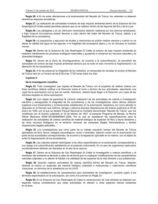 Viernes 21 de octubre de 2016 DIARIO OFICIAL (Tercera Sección) 121
Regla 26. A fin de evitar afectaciones a la biodiversidad del Nevado de Toluca, los visitantes no deberán
abandonar especies domésticas.
Regla 27. La realización de actividades turísticas de bajo impacto ambiental dentro de la Subzona de Uso
Restringido El Cráter estará permitida siempre que no se realicen dentro de las lagunas del Sol y de la Luna.
Regla 28. Las cabalgatas y el uso vehículos motorizados deberán realizarse por los caminos señalizados,
y bajo ninguna circunstancia podrán llevarse a cabo dentro del cráter del Nevado de Toluca, debido a la
fragilidad de su ecosistema.
Regla 29. La preparación y ejecución de rituales y ceremonias se podrán realizar siempre y cuando no se
afecte la calidad del agua de las lagunas ni la fragilidad del ecosistema alpino y no se remueva el sustrato
rocoso.
Regla 30. Dentro de la Subzona de Uso Restringido El Cráter el turismo de bajo impacto ambiental se
realizará manteniendo los procesos ecológicos esenciales y ayudando a conservar los recursos naturales y la
diversidad biológica.
Regla 31. Dentro de la Zona de Amortiguamiento, de acuerdo a la subzonificación, se permitirán las
actividades de turismo de bajo impacto ambiental siempre que se evite en todo momento la fragmentación o la
alteración de los ecosistemas.
Regla 32. A fin de preservar la integridad de los visitantes, en temporada de nevadas el acceso al Nevado
de Toluca será en un horario de las 8:00 a las 17:00 horas todos los días.
Capítulo V
De la investigación científica
Regla 33. Todo investigador que ingrese al Nevado de Toluca con el propósito de realizar colecta con
fines científicos deberá notificar a la Dirección sobre el inicio y término de sus actividades, adjuntando una
copia de la autorización con la que se cuente. Asimismo, deberá hacer llegar a la Dirección una copia de los
informes exigidos en dicha autorización.
Regla 34. Con objeto de garantizar la correcta realización de las actividades de colecta e investigación
científica y salvaguardar la integridad de los ecosistemas y de los investigadores, estos últimos deberán
sujetarse a los lineamientos y condicionantes establecidos en la autorización respectiva, así como atender lo
dispuesto en el Decreto que reforma, deroga y adiciona diversas disposiciones del diverso publicado el 25 de
enero de 1936, por el que se declaró Parque Nacional la montaña denominada “Nevado de Toluca” que fue
modificado por el diverso publicado el 19 de febrero de 1937, el presente Programa de Manejo, la Norma
Oficial Mexicana NOM-126-SEMARNAT-2000, Por la que se establecen las especificaciones para la
realización de actividades de colecta científica de material biológico de especies de flora y fauna silvestres y
de otros recursos biológicos en el territorio nacional; las presentes Reglas Administrativas y demás
disposiciones legales aplicables.
Regla 35. Los investigadores que como parte de su trabajo requieran extraer del Nevado de Toluca
ejemplares de flora, fauna, vestigios arqueológicos, rocas o minerales, deberán contar con la autorización por
parte de las autoridades correspondientes, de acuerdo a la legislación aplicable en la materia, con el objeto de
evitar la fragmentación de los ecosistemas.
Regla 36. Las colectas estarán restringidas a los sitios especificados en la autorización correspondiente y
con apego a la subzonificación establecida en el presente instrumento. En el caso de organismos capturados
accidentalmente deberán ser liberados en el sitio de la captura.
Regla 37. Dentro de la Subzona de Uso Restringido El Cráter la investigación y colecta científicas y el
monitoreo del ambiente se llevarán a cabo de tal forma que no impliquen modificaciones de las características
naturales originales y no alteren el hábitat o la viabilidad de las especies de la vida silvestre y sus poblaciones.
Regla 38. Quienes realicen actividades de colecta científica dentro del Nevado de Toluca, deberán
destinar al menos un duplicado del material biológico colectado a instituciones o colecciones científicas
mexicanas, en términos de lo establecido por la LGVS.
Regla 39. El establecimiento de campamentos para actividades de investigación, quedará sujeto a los
términos especificados en la autorización, así como a lo previsto en Regla 23.
Regla 40. En la Subzona de Uso Restringido El Cráter la reintroducción de vida silvestre se realizará con
especies nativas considerando que estas actividades no afecten a otras especies nativas existentes
en el área.
 