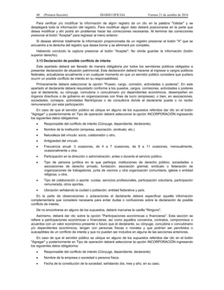 40 (Primera Sección) DIARIO OFICIAL Viernes 21 de octubre de 2016
Para verificar y/o modificar la información de algún registro da un clic en la palabra "Validar" y se
desplegará toda la información del registro. Para modificar algún dato deberá posicionarse en la parte que
desea modificar y ahí podrá sin problemas hacer las correcciones necesarias. Al terminar las correcciones
presionar el botón "Aceptar" para regresar al menú anterior.
Si deseas eliminar totalmente la información proporcionada de un registro presionar el botón "X" que se
encuentra a la derecha del registro que desea borrar y se eliminará por completo.
Habiendo concluido la captura presionar el botón "Aceptar". No olvide guardar la información (botón
superior derecho).
3.13 Declaración de posible conflicto de interés
Este apartado deberá ser llenado de manera obligatoria por todos los servidores públicos obligados a
presentar declaración de situación patrimonial. Esta declaración deberá hacerse al ingresar a cargos públicos
federales, actualizarse anualmente o en cualquier momento en que un servidor público considere que pudiera
ocurrir un posible conflicto de interés en su responsabilidad.
Primeramente deberá seleccionar la opción "Puesto, cargo, comisión, actividades o poderes". En este
apartado el declarante deberá requisitarlo conforme a los puestos, cargos, comisiones, actividades o poderes
que el declarante, su cónyuge, concubina o concubinario y/o dependientes económicos, desempeñen en
órganos directivos o de gobierno en organizaciones con fines de lucro (empresas), o bien, en asociaciones,
sociedades, consejos, actividades filantrópicas o de consultoría donde el declarante puede o no recibir
remuneración por esta participación.
En caso de que el servidor público se ubique en alguno de los supuestos referidos dar clic en el botón
"Agregar" y posteriormente en Tipo de operación deberá seleccionar la opción INCORPORACIÓN ingresando
los siguientes datos obligatorios:
 Responsable del conflicto de interés (Cónyuge, dependiente, declarante).
 Nombre de la institución (empresa, asociación, sindicato, etc.)
 Naturaleza del vínculo: socio, colaborador u otro.
 Antigüedad del vínculo.
 Frecuencia anual: 3 ocasiones, de 4 a 7 ocasiones, de 8 a 11 ocasiones, mensualmente,
ocasionalmente u otra.
 Participación en la dirección o administración, antes o durante el servicio público.
 Tipo de persona jurídica en la que participa: instituciones de derecho público, sociedades o
asociaciones de derecho privado, fundación, asociación gremial, sindicato o federación de
organizaciones de trabajadores, junta de vecinos u otra organización comunitaria, iglesia o entidad
religiosa, u otra.
 Tipo de colaboración o aporte: cuotas, servicios profesionales, participación voluntaria, participación
remunerada, otros aportes.
 Ubicación señalando la ciudad o población, entidad federativa y país.
En la parte de observaciones o aclaraciones el declarante deberá especificar aquella información
complementaria que considere necesaria para evitar dudas o confusiones sobre la declaración de posible
conflicto de interés.
De no encontrarse en alguno de los supuestos, deberá marcarse la casilla "Ninguno".
Asimismo, deberá dar clic sobre la opción "Participaciones económicas o financieras". Esta sección se
refiere a participaciones económicas o financieras, así como aquellos convenios, contratos, compromisos o
acuerdos con un valor económico presente o futuro que el declarante, su cónyuge, concubina o concubinario
y/o dependientes económicos, tengan con personas físicas o morales y que podrían ser percibidos o
susceptibles de un conflicto de interés y que no pueden ser incluidos en alguna de las secciones anteriores.
En caso de que el servidor público se ubique en alguno de los supuestos referidos dar clic en el botón
"Agregar" y posteriormente en Tipo de operación deberá seleccionar la opción INCORPORACIÓN ingresando
los siguientes datos obligatorios:
 Responsable del conflicto de interés (Cónyuge, dependiente, declarante)
 Nombre de la empresa o sociedad o persona física.
 Fecha de la constitución de la sociedad, señalando día, mes y año, en su caso.
 