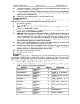 Viernes 21 de octubre de 2016 DIARIO OFICIAL (Primera Sección) 43
VI. El destino de los registros y archivos generados por las Autoridades Certificadoras que hayan sido
suspendidas o revocadas de tal carácter;
VII. La forma y términos en que las Autoridades Certificadoras proporcionarán a las dependencias y
entidades de la Administración Pública Federal, el servicio de consulta sobre el estado de validez,
de los certificados digitales que emitan, y
VIII. Cualquier otro servicio relacionado con la Firma Electrónica Avanzada.
Definiciones y acrónimos
SEGUNDA.- En adición a las definiciones previstas en la Ley de Firma Electrónica Avanzada y en su
Reglamento, para efectos de las presentes Disposiciones Generales, se entenderá por:
I. AC: Autoridad Certificadora;
II. Claves criptográficas: la clave pública y la clave privada;
III. HTTP: Protocolo utilizado para el intercambio de información en Internet (Hyper Text Transfer
Protocol, HTTP por sus siglas en inglés);
IV. HTTPS: Protocolo seguro para el intercambio de información en Internet (Hyper Text Transfer
Protocol Secure, HTTPS por sus siglas en inglés);
V. MAAGTICSI: Manual Administrativo de Aplicación General en las materias de Tecnologías de la
Información y Comunicaciones y de Seguridad de la Información, emitido por la Secretaría
y la Secretaría de Gobernación como anexo único del Acuerdo que tiene por objeto emitir las
políticas y disposiciones para la Estrategia Digital Nacional, en materia de tecnologías de la
información y comunicaciones, y en la de seguridad de la información, así como establecer el
Manual Administrativo de Aplicación General en dichas materias;
VI. OCSP: Protocolo utilizado para obtener en tiempo real el estado actual de un certificado digital
(OCSP, Online Certificate Status Protocol, por sus siglas en inglés);
VII. OID: es el número que se asigna para identificar un objeto sin ambigüedad, el cual se conforma de
acuerdo al estándar del Instituto Nacional Estadounidense de Estándares (ANSI American National
Standards Institute) (OID, Object Identifier, por sus siglas en inglés);
VIII. SAT: el Servicio de Administración Tributaria, y
IX. SE: la Secretaría de Economía.
Disposiciones
TERCERA.- La estructura de los certificados digitales que emitan las AC debe considerar los estándares
internacionales ISO/IEC 9594-8:2014 “The Directory: Public-key and attribute certificate frameworks” y RFC
5280 “Internet X.509 Public Key Infrastructure Certificate and Certificate Revocation List (CRL) Profile”
actualizado con el RFC 6818 y contendrá, cuando menos, los campos que a continuación se indican:
I. Número de Serie: incorporará un número entero positivo;
II. AC que lo emitió: identificará a la AC con un nombre distintivo (DN Distinguished Name) de tipo
“Name” del estándar X.509 con los atributos siguientes:
ATRIBUTOS TIPO LONGITUD DESCRIPCIÓN
commonName (CN) PrintableString o
UTF8String
64 Nombre de la AC
organizationName (O) PrintableString o
UTF8String
64 Nombre de la organización o
razón social
organizationalUnitName (OU) PrintableString o
UTF8String
64 Nombre de la unidad dentro de la
organización
EmailAddress (E) IA5String 128 Correo electrónico de la
organización
StreetAddress PrintableString o
UTF8String
128 Calle, número y colonia de la
organización
PostalCode PrintableString o
UTF8String
40 Código postal de la organización
CountryName (C) PrintableString 2 País
State (S) PrintableString o
UTF8String
128 Entidad federativa
LocalityName (L) PrintableString o
UTF8String
128 Municipio o delegación
 