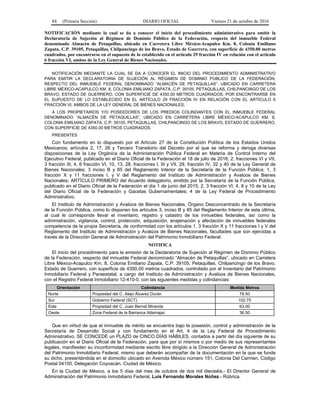 84 (Primera Sección) DIARIO OFICIAL Viernes 21 de octubre de 2016
NOTIFICACIÓN mediante la cual se da a conocer el inicio del procedimiento administrativo para emitir la
Declaratoria de Sujeción al Régimen de Dominio Público de la Federación, respecto del inmueble Federal
denominado Almacén de Petaquillas, ubicado en Carretera Libre México-Acapulco Km. 8, Colonia Emiliano
Zapata, C.P. 39105, Petaquillas, Chilpancingo de los Bravo, Estado de Guerrero, con superficie de 4350.00 metros
cuadrados, por encontrarse en el supuesto de lo establecido en el artículo 29 fracción IV en relación con el artículo
6 fracción VI, ambos de la Ley General de Bienes Nacionales.
NOTIFICACIÓN MEDIANTE LA CUAL SE DA A CONOCER EL INICIO DEL PROCEDIMIENTO ADMINISTRATIVO
PARA EMITIR LA DECLARATORIA DE SUJECIÓN AL RÉGIMEN DE DOMINIO PÚBLICO DE LA FEDERACIÓN,
RESPECTO DEL INMUEBLE FEDERAL DENOMINADO “ALMACÉN DE PETAQUILLAS”, UBICADO EN CARRETERA
LIBRE MÉXICO-ACAPULCO KM. 8, COLONIA EMILIANO ZAPATA, C.P: 39105, PETAQUILLAS, CHILPANCINGO DE LOS
BRAVO, ESTADO DE GUERRERO, CON SUPERFICIE DE 4350.00 METROS CUADRADOS, POR ENCONTRARSE EN
EL SUPUESTO DE LO ESTABLECIDO EN EL ARTÍCULO 29 FRACCIÓN IV EN RELACIÓN CON EL ARTÍCULO 6
FRACCIÓN VI, AMBOS DE LA LEY GENERAL DE BIENES NACIONALES.
A LOS PROPIETARIOS Y/O POSEEDORES DE LOS PREDIOS COLINDANTES CON EL INMUEBLE FEDERAL
DENOMINADO “ALMACÉN DE PETAQUILLAS”, UBICADO EN CARRETERA LIBRE MÉXICO-ACAPULCO KM. 8,
COLONIA EMILIANO ZAPATA, C.P: 39105, PETAQUILLAS, CHILPANCINGO DE LOS BRAVO, ESTADO DE GUERRERO,
CON SUPERFICIE DE 4350.00 METROS CUADRADOS.
PRESENTES
Con fundamento en lo dispuesto por el Artículo 27 de la Constitución Política de los Estados Unidos
Mexicanos; artículos 2, 17, 26 y Tercero Transitorio del Decreto por el que se reforma y deroga diversas
disposiciones de la Ley Orgánica de la Administración Pública Federal en Materia de Control Interno del
Ejecutivo Federal, publicado en el Diario Oficial de la Federación el 18 de julio de 2016; 2, fracciones VI y VII,
3 fracción III, 4, 6 fracción VI, 10, 13, 28, fracciones I, III y VII, 29, fracción IV, 32 y 40 de la Ley General de
Bienes Nacionales; 3 inciso B y 85 del Reglamento Interior de la Secretaría de la Función Pública; 1, 3
fracción X y 11 fracciones I, y V del Reglamento del Instituto de Administración y Avalúos de Bienes
Nacionales; ARTÍCULO PRIMERO del Acuerdo delegatorio, emitido por la Secretaría de la Función Pública,
publicado en el Diario Oficial de la Federación el día 1 de junio del 2015; 2, 3 fracción VI, 4, 8 y 10 de la Ley
del Diario Oficial de la Federación y Gacetas Gubernamentales; 4 de la Ley Federal de Procedimiento
Administrativo.
El Instituto de Administración y Avalúos de Bienes Nacionales, Órgano Desconcentrado de la Secretaría
de la Función Pública, como lo disponen los artículos 3, inciso B y 85 del Reglamento Interior de esta última,
al cual le corresponde llevar el inventario, registro y catastro de los inmuebles federales, así como la
administración, vigilancia, control, protección, adquisición, enajenación y afectación de inmuebles federales
competencia de la propia Secretaría, de conformidad con los artículos 1, 3 fracción X y 11 fracciones I y V del
Reglamento del Instituto de Administración y Avalúos de Bienes Nacionales, facultades que son ejercidas a
través de la Dirección General de Administración del Patrimonio Inmobiliario Federal.
NOTIFICA
El inicio del procedimiento para la emisión de la Declaratoria de Sujeción al Régimen de Dominio Público
de la Federación, respecto del inmueble Federal denominado “Almacén de Petaquillas”, ubicado en Carretera
Libre México-Acapulco Km. 8, Colonia Emiliano Zapata, C.P: 39105, Petaquillas, Chilpancingo de los Bravo,
Estado de Guerrero, con superficie de 4350.00 metros cuadrados, controlado por el Inventario del Patrimonio
Inmobiliario Federal y Paraestatal, a cargo del Instituto de Administración y Avalúos de Bienes Nacionales,
con el Registro Federal Inmobiliario 12-410-0, con las siguientes medidas y colindancias:
Orientación Colindancia Medida Metros
Norte Propiedad del C. Alejo Álvarez Durán 78.50
Sur Gobierno Federal (SCT) 102.75
Este Propiedad del C. Juan Bernal Miranda 63.00
Oeste Zona Federal de la Barranca Atlamajac 36.50
Que en virtud de que el inmueble de mérito se encuentra bajo la posesión, control y administración de la
Secretaría de Desarrollo Social y con fundamento en el Art. 4 de la Ley Federal de Procedimiento
Administrativo, SE CONCEDE un PLAZO de CINCO DÍAS HÁBILES, contados a partir del día siguiente de su
publicación en el Diario Oficial de la Federación, para que por sí mismos o por medio de sus representantes
legales, manifiesten su inconformidad mediante escrito libre dirigido a la Dirección General de Administración
del Patrimonio Inmobiliario Federal, mismo que deberán acompañar de la documentación en la que se funde
su dicho, presentándola en el domicilio ubicado en Avenida México número 151, Colonia Del Carmen, Código
Postal 04100, Delegación Coyoacán, Ciudad de México.
En la Ciudad de México, a los 5 días del mes de octubre de dos mil dieciséis.- El Director General de
Administración del Patrimonio Inmobiliario Federal, Luis Fernando Morales Núñez.- Rúbrica.
 