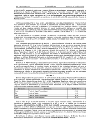 88 (Primera Sección) DIARIO OFICIAL Viernes 21 de octubre de 2016
NOTIFICACIÓN mediante la cual se da a conocer el inicio del procedimiento administrativo para emitir la
Declaratoria de Sujeción al Régimen de Dominio Público de la Federación, respecto del inmueble Federal
denominado Delegación Estatal, ubicado en Calle Lerdo de Tejada No. 2466, Colonia Obrera Centro, C.P. 44140,
Guadalajara, Estado de Jalisco, con superficie de 732.00 metros cuadrados, por encontrarse en el supuesto de lo
establecido en el artículo 29 fracción IV en relación con el artículo 6 fracción VI, ambos de la Ley General de
Bienes Nacionales.
NOTIFICACIÓN MEDIANTE LA CUAL SE DA A CONOCER EL INICIO DEL PROCEDIMIENTO ADMINISTRATIVO
PARA EMITIR LA DECLARATORIA DE SUJECIÓN AL RÉGIMEN DE DOMINIO PÚBLICO DE LA FEDERACIÓN,
RESPECTO DEL INMUEBLE FEDERAL DENOMINADO “DELEGACIÓN ESTATAL”, UBICADO EN CALLE LERDO DE
TEJADA NO. 2466, COLONIA OBRERA CENTRO, C.P. 44140, GUADALAJARA, ESTADO DE JALISCO, CON
SUPERFICIE DE 732.00 METROS CUADRADOS, POR ENCONTRARSE EN EL SUPUESTO DE LO ESTABLECIDO EN
EL ARTÍCULO 29 FRACCIÓN IV EN RELACIÓN CON EL ARTÍCULO 6 FRACCIÓN VI, AMBOS DE LA LEY GENERAL DE
BIENES NACIONALES.
A LOS PROPIETARIOS Y/O POSEEDORES DE LOS PREDIOS COLINDANTES CON EL INMUEBLE FEDERAL
DENOMINADO “DELEGACIÓN ESTATAL”, UBICADO EN CALLE LERDO DE TEJADA NO. 2466, COLONIA OBRERA
CENTRO, C.P. 44140, GUADALAJARA, ESTADO DE JALISCO, CON SUPERFICIE DE 732.00 METROS CUADRADOS.
PRESENTES
Con fundamento en lo dispuesto por el Artículo 27 de la Constitución Política de los Estados Unidos
Mexicanos; artículos 2, 17, 26 y Tercero Transitorio del Decreto por el que se reforma y deroga diversas
disposiciones de la Ley Orgánica de la Administración Pública Federal en Materia de Control Interno del
Ejecutivo Federal, publicado en el Diario Oficial de la Federación el 18 de julio de 2016; 2, fracciones VI y VII,
3 fracción III, 4, 6 fracción VI, 10, 13, 28, fracciones I, III y VII, 29, fracción IV, 32 y 40 de la Ley General de
Bienes Nacionales; 3 inciso B y 85 del Reglamento Interior de la Secretaría de la Función Pública; 1, 3
fracción X y 11 fracciones I, y V del Reglamento del Instituto de Administración y Avalúos de Bienes
Nacionales; ARTÍCULO PRIMERO del Acuerdo delegatorio, emitido por la Secretaría de la Función Pública,
publicado en el Diario Oficial de la Federación el día 1 de junio del 2015; 2, 3 fracción VI, 4, 8 y 10 de la Ley
del Diario Oficial de la Federación y Gacetas Gubernamentales; 4 de la Ley Federal de Procedimiento
Administrativo.
El Instituto de Administración y Avalúos de Bienes Nacionales, Órgano Desconcentrado de la Secretaría
de la Función Pública, como lo disponen los artículos 3, inciso B y 85 del Reglamento Interior de esta última,
al cual le corresponde llevar el inventario, registro y catastro de los inmuebles federales, así como la
administración, vigilancia, control, protección, adquisición, enajenación y afectación de inmuebles federales
competencia de la propia Secretaría, de conformidad con los artículos 1, 3 fracción X y 11 fracciones I y V del
Reglamento del Instituto de Administración y Avalúos de Bienes Nacionales, facultades que son ejercidas a
través de la Dirección General de Administración del Patrimonio Inmobiliario Federal.
NOTIFICA
El inicio del procedimiento para la emisión de la Declaratoria de Sujeción al Régimen de Dominio Público
de la Federación, respecto del inmueble Federal denominado “Delegación Estatal”, ubicado en calle Lerdo de
Tejada No. 2466, Colonia Obrera Centro, C.P. 44140, Guadalajara, Estado de Jalisco, con superficie de
732.00 metros cuadrados, controlado por el Inventario del Patrimonio Inmobiliario Federal y Paraestatal, a
cargo del Instituto de Administración y Avalúos de Bienes Nacionales, con el Registro Federal Inmobiliario
14-8620-3, con las siguientes medidas y colindancias:
Orientación Colindancia Medida Metros
Norte Predio de Miguel Ponce Vidaurri 21.38
Sur Lerdo de Tejada 18.45
Este Predio de Miguel Ponce Vidaurri 34.90
Oeste Predio de Jorge Charpenel 40.10
Que en virtud de que el inmueble de mérito se encuentra bajo la posesión, control y administración de la
Secretaría de Desarrollo Social y con fundamento en el Art. 4 de la Ley Federal de Procedimiento
Administrativo, SE CONCEDE un PLAZO de CINCO DÍAS HÁBILES, contados a partir del día siguiente de su
publicación en el Diario Oficial de la Federación, para que por sí mismos o por medio de sus representantes
legales, manifiesten su inconformidad mediante escrito libre dirigido a la Dirección General de Administración
del Patrimonio Inmobiliario Federal, mismo que deberán acompañar de la documentación en la que se funde
su dicho, presentándola en el domicilio ubicado en Avenida México número 151, Colonia Del Carmen, Código
Postal 04100, Delegación Coyoacán, Ciudad de México.
En la Ciudad de México, a los 5 días del mes de octubre de dos mil dieciséis.- El Director General de
Administración del Patrimonio Inmobiliario Federal, Luis Fernando Morales Núñez.- Rúbrica.
 