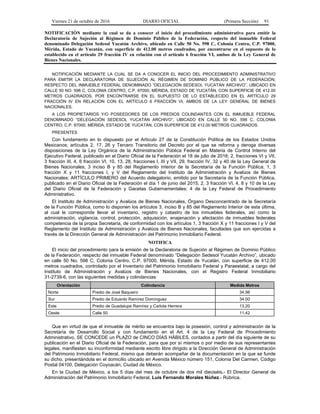 Viernes 21 de octubre de 2016 DIARIO OFICIAL (Primera Sección) 91
NOTIFICACIÓN mediante la cual se da a conocer el inicio del procedimiento administrativo para emitir la
Declaratoria de Sujeción al Régimen de Dominio Público de la Federación, respecto del inmueble Federal
denominado Delegación Sedesol Yucatán Archivo, ubicado en Calle 50 No. 598 C, Colonia Centro, C.P. 97000,
Mérida, Estado de Yucatán, con superficie de 412.00 metros cuadrados, por encontrarse en el supuesto de lo
establecido en el artículo 29 fracción IV en relación con el artículo 6 fracción VI, ambos de la Ley General de
Bienes Nacionales.
NOTIFICACIÓN MEDIANTE LA CUAL SE DA A CONOCER EL INICIO DEL PROCEDIMIENTO ADMINISTRATIVO
PARA EMITIR LA DECLARATORIA DE SUJECIÓN AL RÉGIMEN DE DOMINIO PÚBLICO DE LA FEDERACIÓN,
RESPECTO DEL INMUEBLE FEDERAL DENOMINADO “DELEGACIÓN SEDESOL YUCATÁN ARCHIVO”, UBICADO EN
CALLE 50 NO. 598 C, COLONIA CENTRO, C.P. 97000, MÉRIDA, ESTADO DE YUCATÁN, CON SUPERFICIE DE 412.00
METROS CUADRADOS, POR ENCONTRARSE EN EL SUPUESTO DE LO ESTABLECIDO EN EL ARTÍCULO 29
FRACCIÓN IV EN RELACIÓN CON EL ARTÍCULO 6 FRACCIÓN VI, AMBOS DE LA LEY GENERAL DE BIENES
NACIONALES.
A LOS PROPIETARIOS Y/O POSEEDORES DE LOS PREDIOS COLINDANTES CON EL INMUEBLE FEDERAL
DENOMINADO “DELEGACIÓN SEDESOL YUCATÁN ARCHIVO”, UBICADO EN CALLE 50 NO. 598 C, COLONIA
CENTRO, C.P. 97000, MÉRIDA, ESTADO DE YUCATÁN, CON SUPERFICIE DE 412.00 METROS CUADRADOS.
PRESENTES
Con fundamento en lo dispuesto por el Artículo 27 de la Constitución Política de los Estados Unidos
Mexicanos; artículos 2, 17, 26 y Tercero Transitorio del Decreto por el que se reforma y deroga diversas
disposiciones de la Ley Orgánica de la Administración Pública Federal en Materia de Control Interno del
Ejecutivo Federal, publicado en el Diario Oficial de la Federación el 18 de julio de 2016; 2, fracciones VI y VII,
3 fracción III, 4, 6 fracción VI, 10, 13, 28, fracciones I, III y VII, 29, fracción IV, 32 y 40 de la Ley General de
Bienes Nacionales; 3 inciso B y 85 del Reglamento Interior de la Secretaría de la Función Pública; 1, 3
fracción X y 11 fracciones I, y V del Reglamento del Instituto de Administración y Avalúos de Bienes
Nacionales; ARTÍCULO PRIMERO del Acuerdo delegatorio, emitido por la Secretaría de la Función Pública,
publicado en el Diario Oficial de la Federación el día 1 de junio del 2015; 2, 3 fracción VI, 4, 8 y 10 de la Ley
del Diario Oficial de la Federación y Gacetas Gubernamentales; 4 de la Ley Federal de Procedimiento
Administrativo.
El Instituto de Administración y Avalúos de Bienes Nacionales, Órgano Desconcentrado de la Secretaría
de la Función Pública, como lo disponen los artículos 3, inciso B y 85 del Reglamento Interior de esta última,
al cual le corresponde llevar el inventario, registro y catastro de los inmuebles federales, así como la
administración, vigilancia, control, protección, adquisición, enajenación y afectación de inmuebles federales
competencia de la propia Secretaría, de conformidad con los artículos 1, 3 fracción X y 11 fracciones I y V del
Reglamento del Instituto de Administración y Avalúos de Bienes Nacionales, facultades que son ejercidas a
través de la Dirección General de Administración del Patrimonio Inmobiliario Federal.
NOTIFICA
El inicio del procedimiento para la emisión de la Declaratoria de Sujeción al Régimen de Dominio Público
de la Federación, respecto del inmueble Federal denominado “Delegación Sedesol Yucatán Archivo”, ubicado
en calle 50 No. 598 C, Colonia Centro, C.P. 97000, Mérida, Estado de Yucatán, con superficie de 412.00
metros cuadrados, controlado por el Inventario del Patrimonio Inmobiliario Federal y Paraestatal, a cargo del
Instituto de Administración y Avalúos de Bienes Nacionales, con el Registro Federal Inmobiliario
31-2739-6, con las siguientes medidas y colindancias:
Orientación Colindancia Medida Metros
Norte Predio de José Baqueiro 34.98
Sur Predio de Eduardo Ramírez Domínguez 34.00
Este Predio de Guadalupe Ramírez y Carlota Herrera 13.20
Oeste Calle 50 11.42
Que en virtud de que el inmueble de mérito se encuentra bajo la posesión, control y administración de la
Secretaría de Desarrollo Social y con fundamento en el Art. 4 de la Ley Federal de Procedimiento
Administrativo, SE CONCEDE un PLAZO de CINCO DÍAS HÁBILES, contados a partir del día siguiente de su
publicación en el Diario Oficial de la Federación, para que por sí mismos o por medio de sus representantes
legales, manifiesten su inconformidad mediante escrito libre dirigido a la Dirección General de Administración
del Patrimonio Inmobiliario Federal, mismo que deberán acompañar de la documentación en la que se funde
su dicho, presentándola en el domicilio ubicado en Avenida México número 151, Colonia Del Carmen, Código
Postal 04100, Delegación Coyoacán, Ciudad de México.
En la Ciudad de México, a los 5 días del mes de octubre de dos mil dieciséis.- El Director General de
Administración del Patrimonio Inmobiliario Federal, Luis Fernando Morales Núñez.- Rúbrica.
 