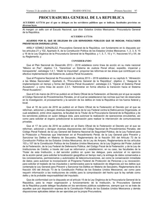 Viernes 21 de octubre de 2016 DIARIO OFICIAL (Primera Sección) 97
PROCURADURIA GENERAL DE LA REPUBLICA
ACUERDO A/173/16 por el que se delegan en los servidores públicos que se indican, facultades previstas en
diversas leyes.
Al margen un sello con el Escudo Nacional, que dice: Estados Unidos Mexicanos.- Procuraduría General
de la República.
ACUERDO A/173/16
ACUERDO POR EL QUE SE DELEGAN EN LOS SERVIDORES PÚBLICOS QUE SE INDICAN, FACULTADES
PREVISTAS EN DIVERSAS LEYES.
ARELY GÓMEZ GONZÁLEZ, Procuradora General de la República, con fundamento en lo dispuesto por
los artículos 21 y 102, Apartado A, de la Constitución Política de los Estados Unidos Mexicanos; 1, 2, 3, 9, 15
y 16 de la Ley Orgánica de la Procuraduría General de la República, y 1, 5, 7, 10 y 11, fracciones VI y VII, de
su Reglamento, y
CONSIDERANDO
Que el Plan Nacional de Desarrollo 2013 - 2018 establece como línea de acción en su meta nacional
“México en Paz”, objetivo 1.4. “Garantizar un Sistema de Justicia Penal eficaz, expedito, imparcial y
transparente”, estrategia 1.4.1. “Abatir la impunidad”, proponer las reformas en las áreas que contribuyan a la
efectiva implementación del Sistema de Justicia Penal Acusatorio;
Que el Programa Nacional de Procuración de Justicia 2013 – 2018 establece en su capítulo II. “Alineación
a las Metas Nacionales”, Apartado A, “Procuraduría General de la República”, objetivo 2. “Asegurar la
implementación en tiempo y forma del Sistema Penal Acusatorio”, estrategia 2.3. “Operar el Sistema Penal
Acusatorio”, y como línea de acción 2.3.1. “Administrar en forma efectiva la transición hacia el Sistema
Penal Acusatorio”;
Que el 5 de marzo de 2014 se publicó en el Diario Oficial de la Federación, el Decreto por el que se expide
el Código Nacional de Procedimientos Penales, en el cual se establecieron las normas que han de observarse
en la investigación, el procesamiento y la sanción de los delitos en toda la República en los fueros federal y
local;
Que el 16 de junio de 2016 se publicó en el Diario Oficial de la Federación el Decreto por el que se
reforman, adicionan y derogan diversas disposiciones de la Ley Federal contra la Delincuencia Organizada, el
cual estableció, entre otros aspectos, la facultad de la Titular de la Procuraduría General de la República y de
los servidores públicos en quien delegue ésta, para autorizar la realización de operaciones encubiertas, así
como para solicitar al órgano jurisdiccional la autorización para realizar la intervención de comunicaciones
privadas;
Que el 17 de junio de 2016 se publicó en el Diario Oficial de la Federación el Decreto por el que se
reforman, adicionan y derogan diversas disposiciones del Código Nacional de Procedimientos Penales; del
Código Penal Federal; de la Ley General del Sistema Nacional de Seguridad Pública; de la Ley Federal para
la Protección a Personas que Intervienen en el Procedimiento Penal; de la Ley General para Prevenir y
Sancionar los Delitos en Materia de Secuestro, Reglamentaria de la fracción XXI del Artículo 73 de la
Constitución Política de los Estados Unidos Mexicanos; de la Ley de Amparo, Reglamentaria de los artículos
103 y 107 de la Constitución Política de los Estados Unidos Mexicanos; de la Ley Orgánica del Poder Judicial
de la Federación, de la Ley Federal de Defensoría Pública; del Código Fiscal de la Federación; y de la Ley de
Instituciones de Crédito; a través del cual se reformaron y establecieron, en su caso, las facultades de la
Titular de esta Institución, o del servidor público en quien las delegue, para autorizar el no ejercicio
de la acción penal; para solicitar la localización geográfica en tiempo real y la entrega de datos conservados a
los concesionarios, permisionarios y autorizados de telecomunicaciones, así como la conservación inmediata
de datos; para autorizar la incorporación al Programa Federal de Protección de Personas y su revocación;
para solicitar el traslado de los imputados o sentenciados para la realización de diligencias por los delitos que
contempla la Ley General para Prevenir y Sancionar los Delitos en Materia de Secuestro, Reglamentaria de la
fracción XXI del Artículo 73 de la Constitución Política de los Estados Unidos Mexicanos; así como para
requerir información a las instituciones de crédito para la comprobación del hecho que la ley señale como
delito y de la probable responsabilidad del imputado;
Que de conformidad con lo dispuesto en el artículo 15 de la Ley Orgánica de la Procuraduría General de la
República, para la mejor organización y funcionamiento de la Institución, la Procuradora General
de la República puede delegar facultades en los servidores públicos subalternos, siempre que no se trate de
aquellas que por disposición expresa de la Constitución Política de los Estados Unidos Mexicanos y demás
disposiciones aplicables deban de ser ejercidas por la propia Procuradora;
 