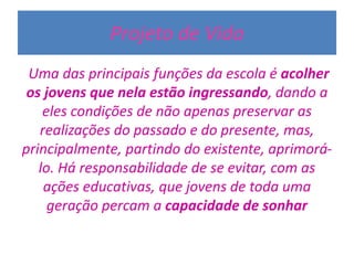 Projeto de Vida
Uma das principais funções da escola é acolher
os jovens que nela estão ingressando, dando a
eles condições de não apenas preservar as
realizações do passado e do presente, mas,
principalmente, partindo do existente, aprimorá-
lo. Há responsabilidade de se evitar, com as
ações educativas, que jovens de toda uma
geração percam a capacidade de sonhar
 