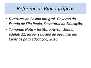 Referências Bibliográficas
• Diretrizes do Ensino Integral- Governo do
Estado de São Paulo, Secretaria da Educação.
• Tomando Nota – Instituto Ayrton Senna,
edulab 21, Insper ( núcleo de pesquisa em
Ciências para educação, 2016.
 