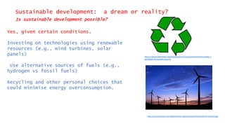 Sustainable development: a dream or reality?
Is sustainable development possible?
Yes, given certain conditions.
Investing on technologies using renewable
resources (e.g., wind turbines, solar
panels)
Use alternative sources of fuels (e.g.,
hydrogen vs fossil fuels)
Recycling and other personal choices that
could minimise energy overconsumption.
https://upload.wikimedia.org/wikipedia/commons/thumb/4/44/Recycle001.s
vg/2000px-Recycle001.svg.png
http://s3.amazonaws.com/digitaltrends-uploads-prod/2016/03/Wind-turbines.jpg
 