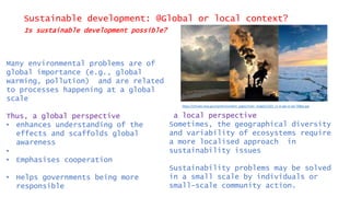 Sustainable development: @Global or local context?
Is sustainable development possible?
Many environmental problems are of
global importance (e.g., global
warming, pollution) and are related
to processes happening at a global
scale
Thus, a global perspective
• enhances understanding of the
effects and scaffolds global
awareness
•
• Emphasises cooperation
• Helps governments being more
responsible
a local perspective
Sometimes, the geographical diversity
and variability of ecosystems require
a more localised approach in
sustainability issues
Sustainability problems may be solved
in a small scale by individuals or
small-scale community action.
https://climate.nasa.gov/system/content_pages/main_images/1321_cc-vs-gw-vs-wx-768px.jpg
 