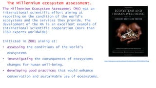 The Millennium ecosystem assessment.
The Millennium Ecosystem Assessment (MA) was an
international scientific effort aiming at
reporting on the condition of the world’s
ecosystems and the services they provide. The
development of the MA is an excellent example of
International scientific cooperation (more than
1360 experts worldwide)
Initiated in 2001 aiming at:
• assessing the conditions of the world’s
ecosystems
• investigating the consequences of ecosystems
changes for human well-being.
• developing good practices that would enhance
conservation and sustainable use of ecosystems.
https://islandpress.org/sites/default/files/BookCovers/9781559632270.jpg
 