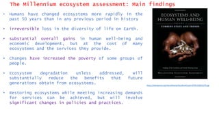 The Millennium ecosystem assessment: Main findings
• Humans have changed ecosystems more rapidly in the
past 50 years than in any previous period in history
• irreversible loss in the diversity of life on Earth.
• substantial overall gains in human well-being and
economic development, but at the cost of many
ecosystems and the services they provide.
• Changes have increased the poverty of some groups of
people.
• Ecosystem degradation unless addressed, will
substantially reduce the benefits that future
generations obtain from ecosystems.
• Restoring ecosystems while meeting increasing demands
for services can be achieved, but will involve
significant changes in policies and practices.
https://islandpress.org/sites/default/files/BookCovers/9781559632270.jpg
 