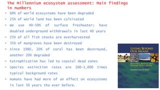 The Millennium ecosystem assessment: Main findings
in numbers
• 60% of world ecosystems have been degraded
• 25% of world land has been cultivated
• We use 40-50% of surface freshwater; have
doubled underground withdrawals in last 40 years
• 25% of all fish stocks are overharvested
• 35% of mangroves have been destroyed
• Since 1980, 20% of coral has been destroyed,
another 20% degraded
• Eutrophication has led to coastal dead zones
• Species extinction rates are 100-1,000 times
typical background rates
• Humans have had more of an effect on ecosystems
in last 50 years tha ever before.
 