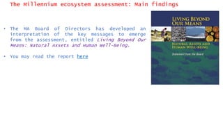The Millennium ecosystem assessment: Main findings
• The MA Board of Directors has developed an
interpretation of the key messages to emerge
from the assessment, entitled Living Beyond Our
Means: Natural Assets and Human Well-Being.
• You may read the report here
 
