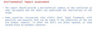 Environmental impact assessment
• The report should provide a non-technical summary at the conclusion so
that lay-people and the media can understand the implications of the
study.
• Some countries incorporate EIAs within their legal framework, with
penalties and measures that can be taken if the conditions of the EIA
are broken. However, in other the EIA’s are often ignored, or take
second place to economic concerns.
 