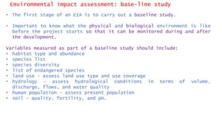 Environmental impact assessment: base-line study
• The first stage of an EIA is to carry out a baseline study.
• Important to know what the physical and biological environment is like
before the project starts so that it can be monitored during and after
the development.
Variables measured as part of a baseline study should include:
• habitat type and abundance
• species list
• species diversity
• list of endangered species
• land use – assess land use type and use coverage
• hydrology – assess hydrological conditions in terms of volume,
discharge, flows, and water quality
• human population – assess present population
• soil – quality, fertility, and pH.
 