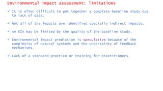 Environmental impact assessment: limitations
 It is often difficult to put together a complete baseline study due
to lack of data.
 Not all of the impacts are identified specially indirect impacts.
 An EIA may be limited by the quality of the baseline study.
 Environmental impact prediction is speculative because of the
complexity of natural systems and the uncertainty of feedback
mechanisms.
 Lack of a standard practice or training for practitioners.
 