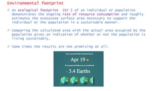 Environmental footprint
 An ecological footprint (EF ) of an individual or population
demonstrates the ongoing rate of resource consumption and roughly
estimates the ecosystem surface area necessary to support the
individual or the population in a sustainable manner.
 Comparing the calculated area with the actual area occupied by the
population gives an indication of whether or not the population is
living sustainably.
 Some times the results are not promising at all…
 