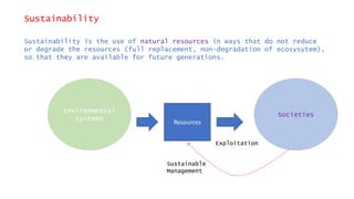 Sustainability
Sustainability is the use of natural resources in ways that do not reduce
or degrade the resources (full replacement, non-degradation of ecosysytem),
so that they are available for future generations.
Environmental
systems
Societies
Resources
Exploitation
Sustainable
Management
 