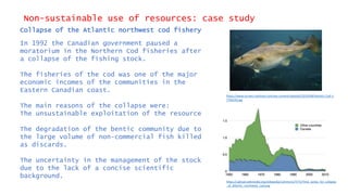 Non-sustainable use of resources: case study
Collapse of the Atlantic northwest cod fishery
In 1992 the Canadian government paused a
moratorium in the Northern Cod fisheries after
a collapse of the fishing stock.
The fisheries of the cod was one of the major
economic incomes of the communities in the
Eastern Canadian coast.
The main reasons of the collapse were:
The unsustainable exploitation of the resource
The degradation of the bentic community due to
the large volume of non-commercial fish killed
as discards.
The uncertainty in the management of the stock
due to the lack of a concise scientific
background.
https://www.turners-seafood.com/wp-content/uploads/2014/08/Atlantic-Cod-1-
770x510.jpg
https://upload.wikimedia.org/wikipedia/commons/7/73/Time_series_for_collapse
_of_Atlantic_northwest_cod.png
 