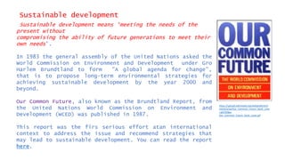 Sustainable development
Sustainable development means ‘meeting the needs of the
present without
compromising the ability of future generations to meet their
own needs’.
In 1983 the general assembly of the United Nations asked the
World Commission on Environment and Development under Gro
Harlem Brundtland to form "A global agenda for change”,
that is to propose long-term environmental strategies for
achieving sustainable development by the year 2000 and
beyond.
Our Common Future, also known as the Brundtland Report, from
the United Nations World Commission on Environment and
Development (WCED) was published in 1987.
This report was the firs serious effort atan international
context to address the issue and recommend strategies that
may lead to sustainable development. You can read the report
here.
https://upload.wikimedia.org/wikipedia/en/t
humb/a/aa/Our_Common_Future_book_cove
r.gif/220px-
Our_Common_Future_book_cover.gif
 