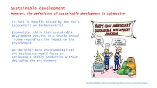 Sustainable development
However, the definition of sustainable development is subjective
In fact is heavily biased by the EVS’s
(ecocentric vs Technocentric)
Economists think that sustainable
development results in a stable annual
income regardless the impact on the
environment
On the other hand environmentalists
and ecologists would focus on
achieving a steady production without
degrading the environment
http://d2ouvy59p0dg6k.cloudfront.net/downloads/sdg_birthday_cartoon_eu_stars_twitter_panda.jpg
 