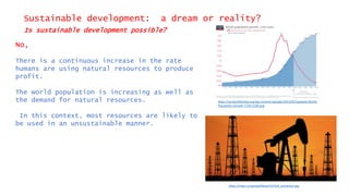 Sustainable development: a dream or reality?
Is sustainable development possible?
No,
There is a continuous increase in the rate
humans are using natural resources to produce
profit.
The world population is increasing as well as
the demand for natural resources.
In this context, most resources are likely to
be used in an unsustainable manner.
https://ourworldindata.org/wp-content/uploads/2013/05/updated-World-
Population-Growth-1750-2100.png
https://mipt.ru/upload/iblock/127/oil_extraction.jpg
 