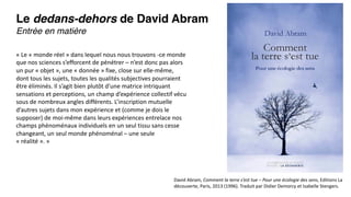 Le dedans-dehors de David Abram
Entrée en matière
David Abram, Comment la terre s’est tue – Pour une écologie des sens, Editions La
découverte, Paris, 2013 (1996). Traduit par Didier Demorcy et Isabelle Stengers.
« Le « monde réel » dans lequel nous nous trouvons -ce monde
que nos sciences s’efforcent de pénétrer – n’est donc pas alors
un pur « objet », une « donnée » fixe, close sur elle-même,
dont tous les sujets, toutes les qualités subjectives pourraient
être éliminés. Il s’agit bien plutôt d’une matrice intriquant
sensations et perceptions, un champ d’expérience collectif vécu
sous de nombreux angles différents. L’inscription mutuelle
d’autres sujets dans mon expérience et (comme je dois le
supposer) de moi-même dans leurs expériences entrelace nos
champs phénoménaux individuels en un seul tissu sans cesse
changeant, un seul monde phénoménal – une seule
« réalité ». »
 