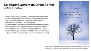 Le dedans-dehors de David Abram
Entrée en matière
David Abram, Comment la terre s’est tue – Pour une écologie des sens, Editions La
découverte, Paris, 2013 (1996). Traduit par Didier Demorcy et Isabelle Stengers.
« Nous avons oublié l’assurance, l’équilibre que donne une vie
en relation et en réciprocité, nourries d’histoires et de chants,
avec la myriade des choses, la myriade d’êtres qui nous
entourent et participent à nos perceptions.
C’est seulement si nous pouvons renouveler cette réciprocité –
enraciner notre toute récente capacité d’abstraction lettrée
dans les formes plus anciennes, orales d’expérience -, c’est
seulement alors que l’intellect abstrait trouvera sa vraie valeur.
» ((Coda - Mettre le dedans dehors chez David Abram op. cit.))
 