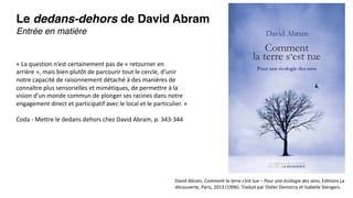 Le dedans-dehors de David Abram
Entrée en matière
David Abram, Comment la terre s’est tue – Pour une écologie des sens, Editions La
découverte, Paris, 2013 (1996). Traduit par Didier Demorcy et Isabelle Stengers.
« La question n’est certainement pas de « retourner en
arrière », mais bien plutôt de parcourir tout le cercle, d’unir
notre capacité de raisonnement détaché à des manières de
connaître plus sensorielles et mimétiques, de permettre à la
vision d’un monde commun de plonger ses racines dans notre
engagement direct et participatif avec le local et le particulier. »
Coda - Mettre le dedans dehors chez David Abram, p. 343-344
 
